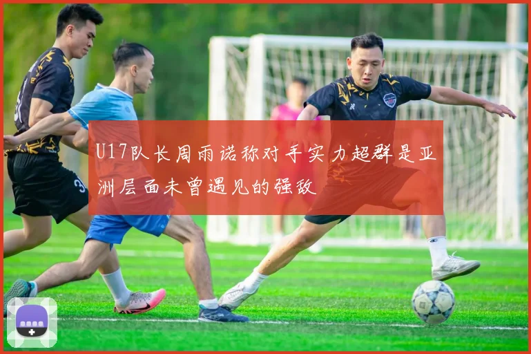 U17队长周雨诺称对手实力超群是亚洲层面未曾遇见的强敌