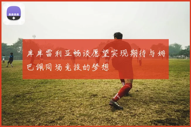 库库雷利亚畅谈愿望实现期待与姆巴佩同场竞技的梦想