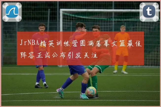 JrNBA精英训练营圆满落幕女篮最佳阵容正式公布引发关注