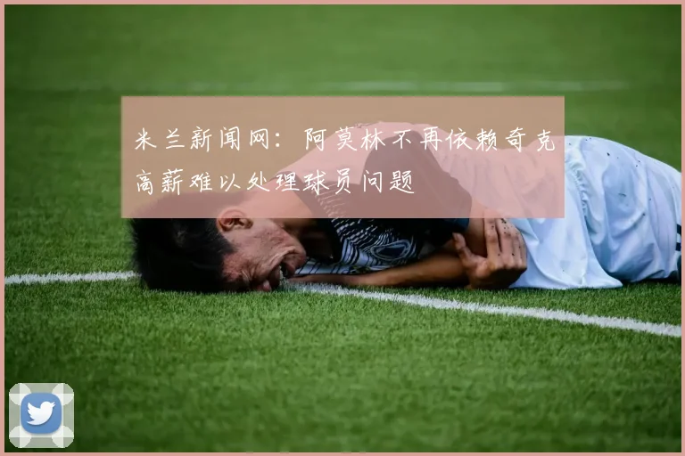 米兰新闻网：阿莫林不再依赖奇克高薪难以处理球员问题