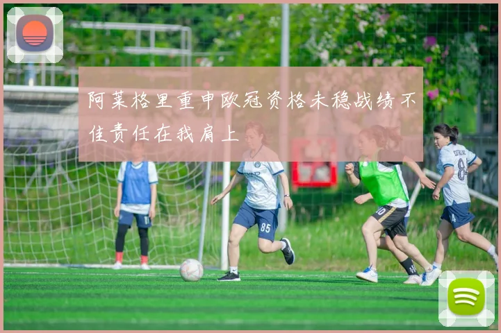 阿莱格里重申欧冠资格未稳战绩不佳责任在我肩上