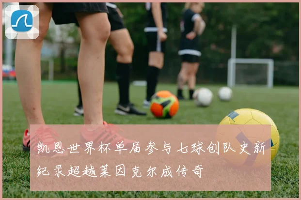 凯恩世界杯单届参与七球创队史新纪录超越莱因克尔成传奇