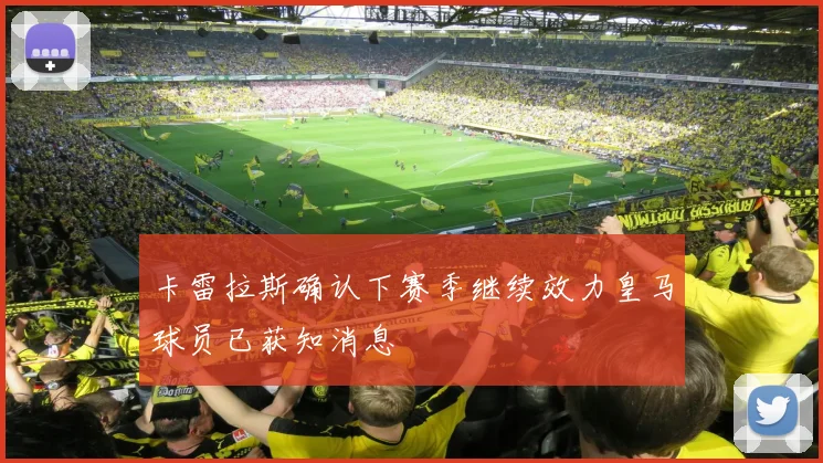 卡雷拉斯确认下赛季继续效力皇马球员已获知消息