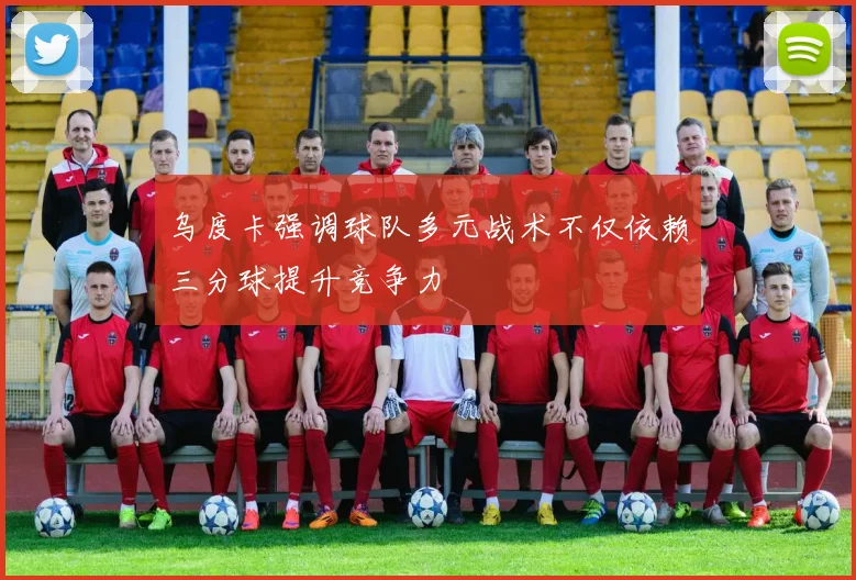 乌度卡强调球队多元战术不仅依赖三分球提升竞争力
