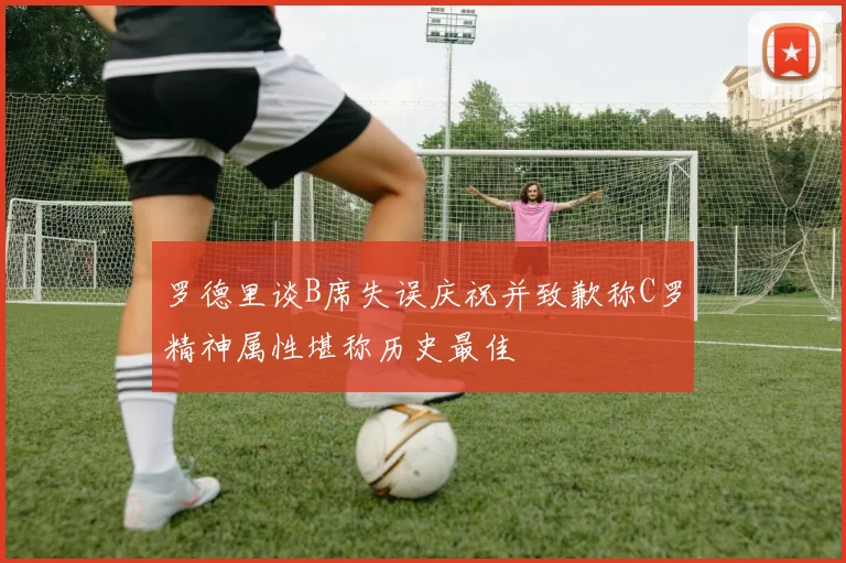 罗德里谈B席失误庆祝并致歉称C罗精神属性堪称历史最佳