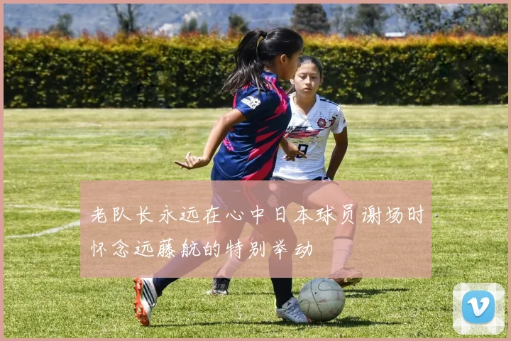 老队长永远在心中日本球员谢场时怀念远藤航的特别举动