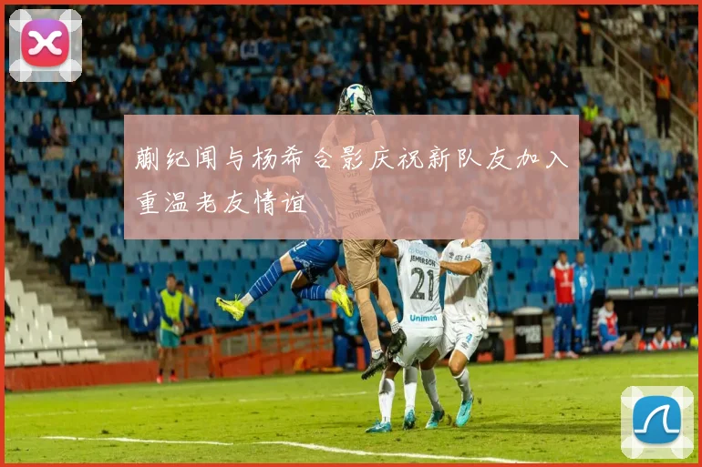 蒯纪闻与杨希合影庆祝新队友加入重温老友情谊