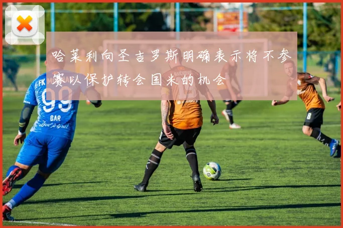 哈莱利向圣吉罗斯明确表示将不参赛以保护转会国米的机会