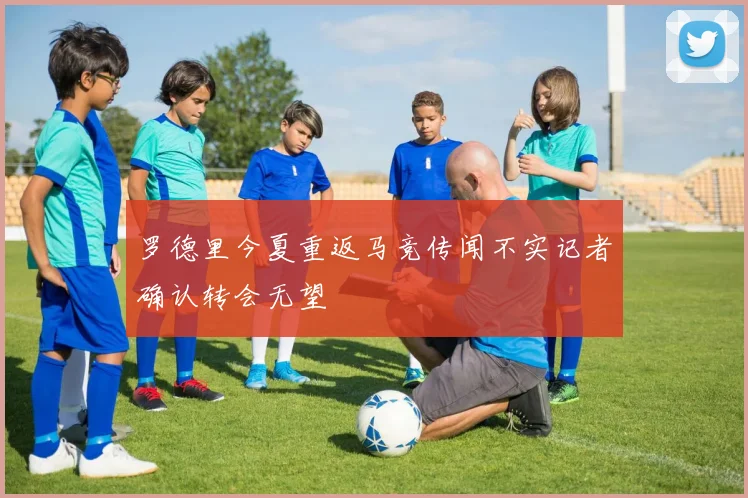 罗德里今夏重返马竞传闻不实记者确认转会无望