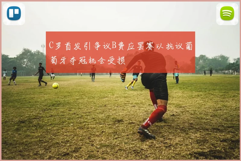 C罗首发引争议B费应罢赛以抗议葡萄牙夺冠机会受损
