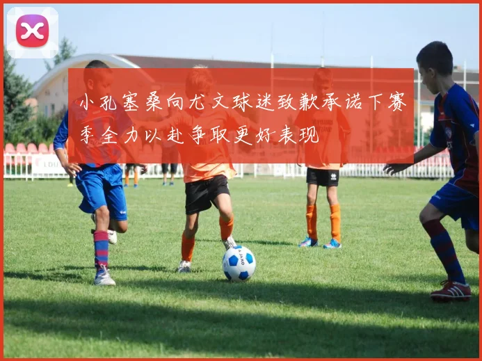 小孔塞桑向尤文球迷致歉承诺下赛季全力以赴争取更好表现