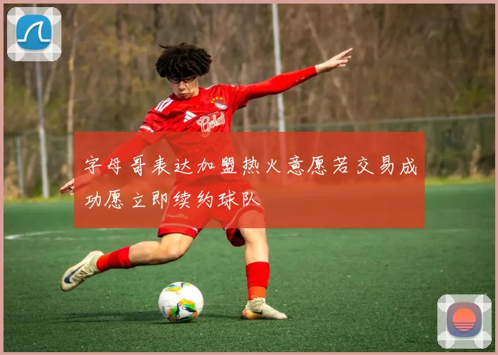 字母哥表达加盟热火意愿若交易成功愿立即续约球队