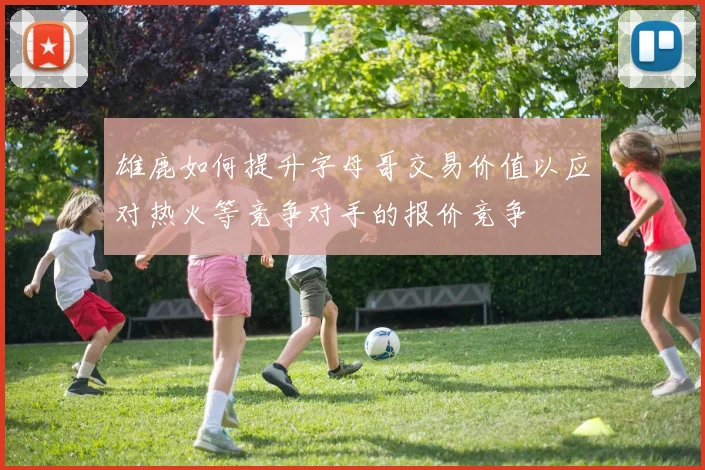 雄鹿如何提升字母哥交易价值以应对热火等竞争对手的报价竞争