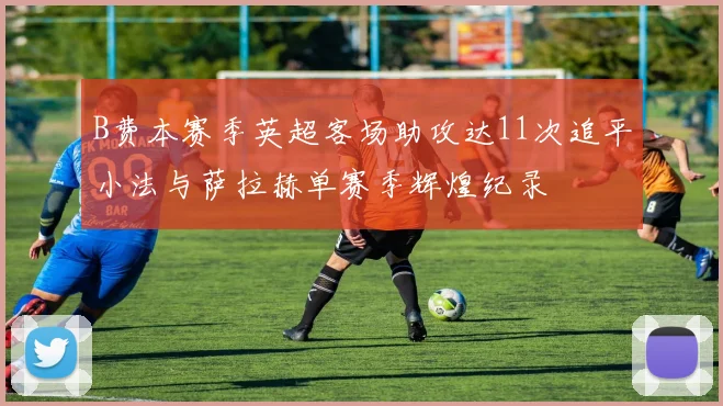 B费本赛季英超客场助攻达11次追平小法与萨拉赫单赛季辉煌纪录