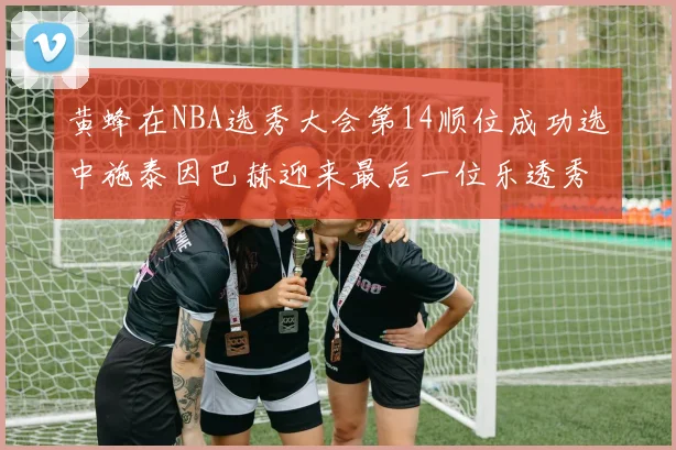 黄蜂在NBA选秀大会第14顺位成功选中施泰因巴赫迎来最后一位乐透秀