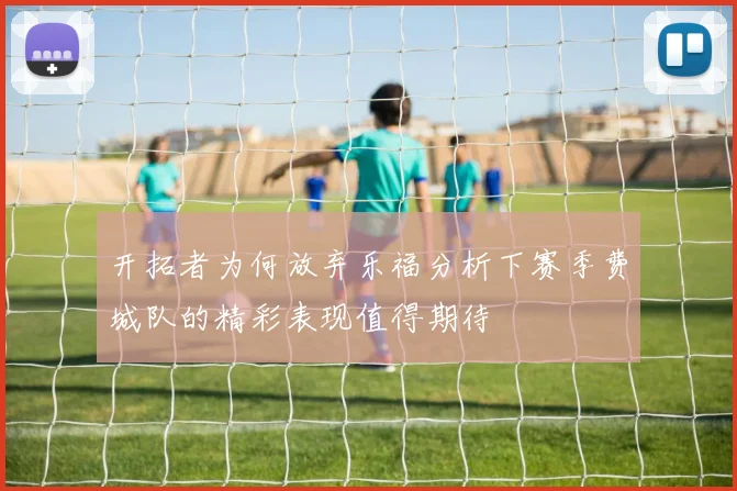 开拓者为何放弃乐福分析下赛季费城队的精彩表现值得期待